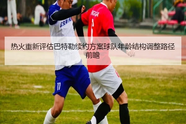热火重新评估巴特勒续约方案球队年龄结构调整路径前瞻